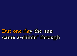But one day the sun
came a-shinin through