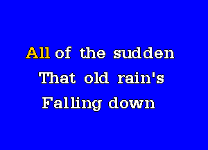 All of the sudden
That old rain's

Falling down
