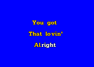 You got

That lovin'

Al right