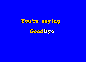 You're say ing

Goodbye