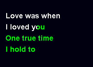 Love was when
I loved you

One true time
I hold to