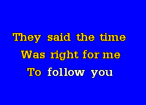 They said the time
Was right for me

To follow you