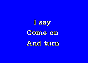 I say

Come on
And turn