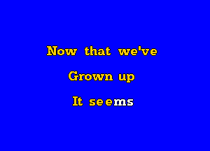 Now that we've

Grown up

It seems