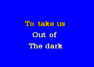 To take us

Out of
The dark
