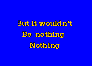 But it would n't

Be nothing
Nothing