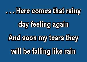 . . . Here comes that rainy

day feeling again

And soon my tears they

will be falling like rain