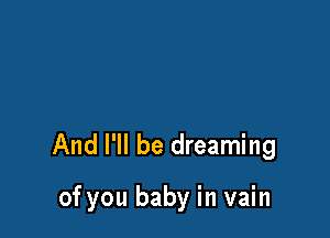 And I'll be dreaming

of you baby in vain