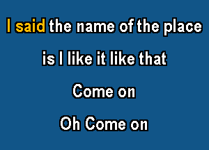 I said the name ofthe place

is I like it like that
Come on

Oh Come on