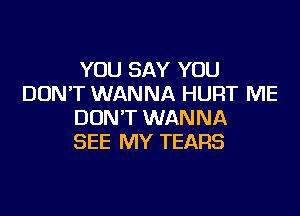 YOU SAY YOU
DON'T WANNA HURT ME

DON'T WANNA
SEE MY TEARS