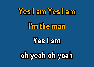 Yes I am Yes I am-
l'm the man

Yes I am

eh yeah oh yeah