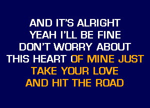 AND IT'S ALRIGHT
YEAH I'LL BE FINE
DON'T WORRY ABOUT
THIS HEART OF MINE JUST
TAKE YOUR LOVE
AND HIT THE ROAD