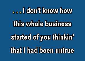 ...ldon't know how

this whole business

started of you thinkin'

thatl had been untrue