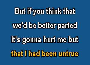 But if you think that
we'd be better parted

It's gonna hurt me but

thatl had been untrue