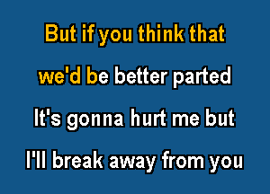But if you think that
we'd be better parted

It's gonna hurt me but

I'll break away from you