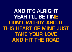 AND IT'S ALRIGHT
YEAH I'LL BE FINE
DON'T WORRY ABOUT
THIS HEART OF MINE JUST
TAKE YOUR LOVE
AND HIT THE ROAD