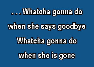 ...Whatcha gonna do
when she says goodbye

Whatcha gonna do

when she is gone
