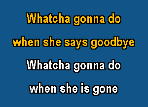 Whatcha gonna do
when she says goodbye

Whatcha gonna do

when she is gone