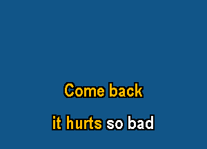 Come back

it hurts so bad