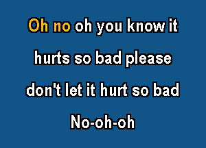 Oh no oh you know it

hurts so bad please

don't let it hurt so bad
No-oh-oh