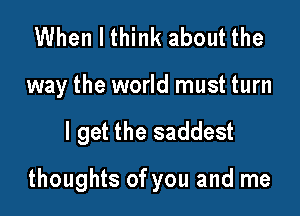 When I think about the

way the world must turn

I get the saddest

thoughts of you and me