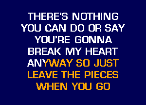 THERE'S NOTHING
YOU CAN DO OF! SAY
YOU'RE GONNA
BREAK MY HEART
ANYWAY SO JUST
LEAVE THE PIECES
WHEN YOU GO