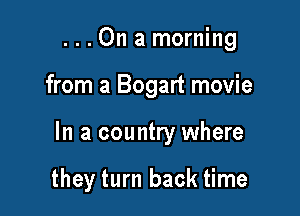 ...On a morning

from a Bogart movie

In a country where

they turn back time
