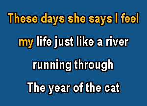 These days she says I feel

my life just like a river
running through

The year ofthe cat