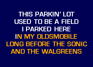 THIS PARKIN' LOT
USED TO BE A FIELD
I PARKED HERE
IN MY OLDSMOBILE
LONG BEFORE THE SONIC
AND THE WALGREENS