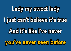 Lady my sweet lady

I just can't believe it's true
And it's like I've never

you've never seen before