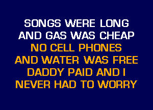 SONGS WERE LONG
AND GAS WAS CHEAP
NU CELL PHONES
AND WATER WAS FREE
DADDY PAID AND I
NEVER HAD TO WORRY