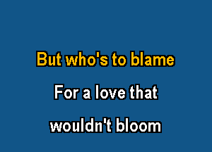 But who's to blame

For a love that

wouldn't bloom
