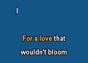 For a love that

wouldn't bloom