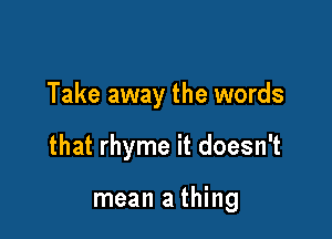 Take away the words

that rhyme it doesn't

mean a thing