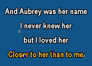 And Aubrey was her name

I never knew her
I

but I loved her

Closer to her than to meE