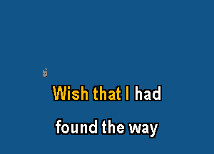 Wish that I had

found the way