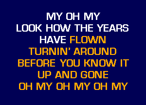 MY OH MY
LOOK HOW THE YEARS
HAVE FLOWN
TURNIN' AROUND
BEFORE YOU KNOW IT
UP AND GONE
OH MY OH MY OH MY