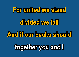 For united we stand
divided we fall
And if our backs should

together you and l