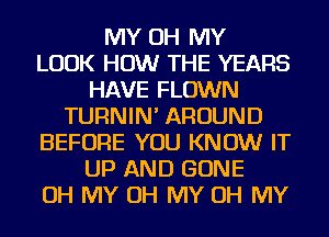 MY OH MY
LOOK HOW THE YEARS
HAVE FLOWN
TURNIN' AROUND
BEFORE YOU KNOW IT
UP AND GONE
OH MY OH MY OH MY