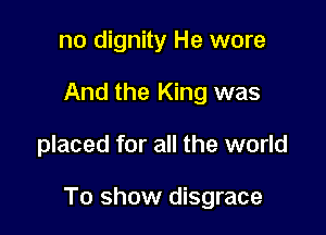 no dignity He wore
And the King was

placed for all the world

To show disgrace