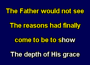 The Father would not see
The reasons had finally

come to be to show

The depth of His grace