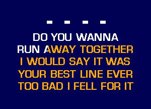 DO YOU WANNA
RUN AWAY TOGETHER
I WOULD SAY IT WAS
YOUR BEST LINE EVER
TOD BAD I FELL FOR IT