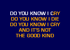 DO YOU KNOW I CFIY
DO YOU KNOW I DIE
DO YOU KNOW I CRY
AND IT'S NOT
THE GOOD KIND