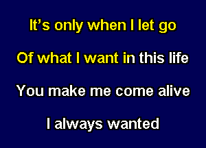 lPs only when I let go
Of what I want in this life

You make me come alive

I always wanted