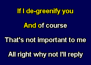 If I de-greenify you
And of course

That's not important to me

All right why not I'll reply