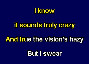 I know

it sounds truly crazy

And true the vision's hazy

But I swear