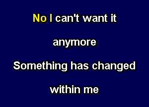 No I can't want it

anymore

Something has changed

within me