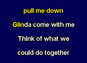 pull me down
Glinda come with me

Think of what we

could do together