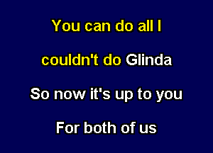 You can do all I

couldn't do Glinda

So now it's up to you

For both of us