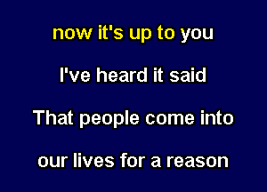 now it's up to you

I've heard it said

That people come into

our lives for a reason